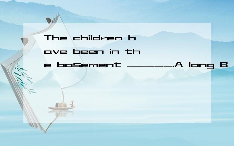 The children have been in the basement _____.A long B for longC long timeD such a long time