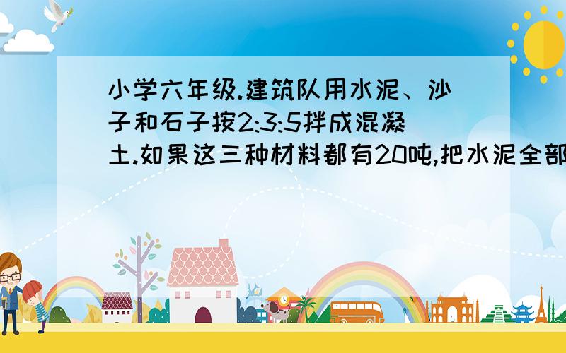 小学六年级.建筑队用水泥、沙子和石子按2:3:5拌成混凝土.如果这三种材料都有20吨,把水泥全部用完时沙子和石子要添多少吨?要写算式,不要方程.