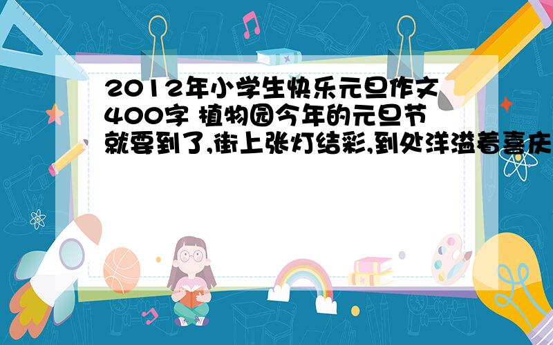 2012年小学生快乐元旦作文400字 植物园今年的元旦节就要到了,街上张灯结彩,到处洋溢着喜庆、祥和的节日气氛.看着这熟悉的场面,我不禁想起了去年元旦节发生的一件趣事.那天下午,我嚷嚷