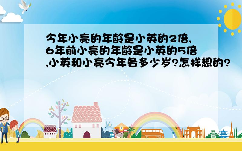 今年小亮的年龄是小英的2倍,6年前小亮的年龄是小英的5倍,小英和小亮今年各多少岁?怎样想的?