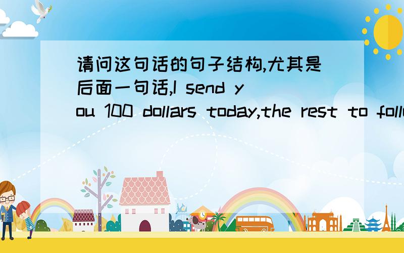 请问这句话的句子结构,尤其是后面一句话,I send you 100 dollars today,the rest to follow in a year