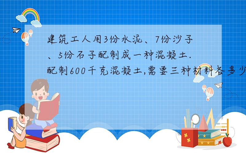 建筑工人用3份水泥、7份沙子、5份石子配制成一种混凝土.配制600千克混凝土,需要三种材料各多少千克?用按比例分配法!