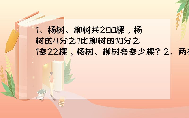 1、杨树、柳树共200棵，杨树的4分之1比柳树的10分之1多22棵，杨树、柳树各多少棵？2、两根电线共长24米，用去第一根3分之2和第2根5分之3后共剩8.6米，原来两根电线各长多少米？3、甲、乙