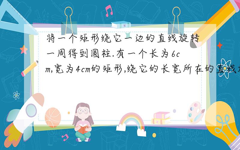 将一个矩形绕它一边的直线旋转一周得到圆柱.有一个长为6cm,宽为4cm的矩形,绕它的长宽所在的直线旋转一周,得到不同的圆柱体,他们的体积分别是多少?那一个体积大?