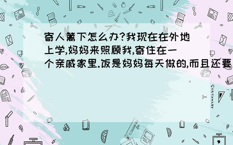 寄人篱下怎么办?我现在在外地上学,妈妈来照顾我,寄住在一个亲戚家里.饭是妈妈每天做的,而且还要刷碗.他们家里的人什么事情也不做!偶尔动动手也是心情好了没事做!妈妈还在他们家里装