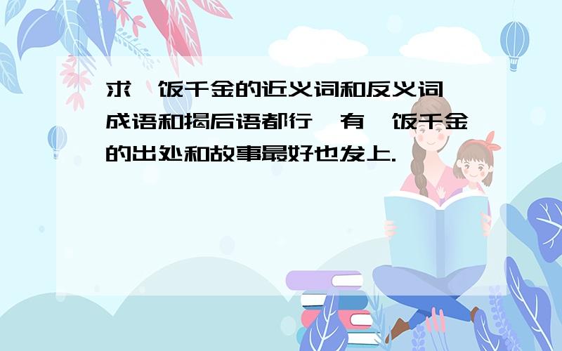 求一饭千金的近义词和反义词,成语和揭后语都行,有一饭千金的出处和故事最好也发上.