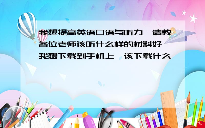 我想提高英语口语与听力,请教各位老师该听什么样的材料好,我想下载到手机上,该下载什么