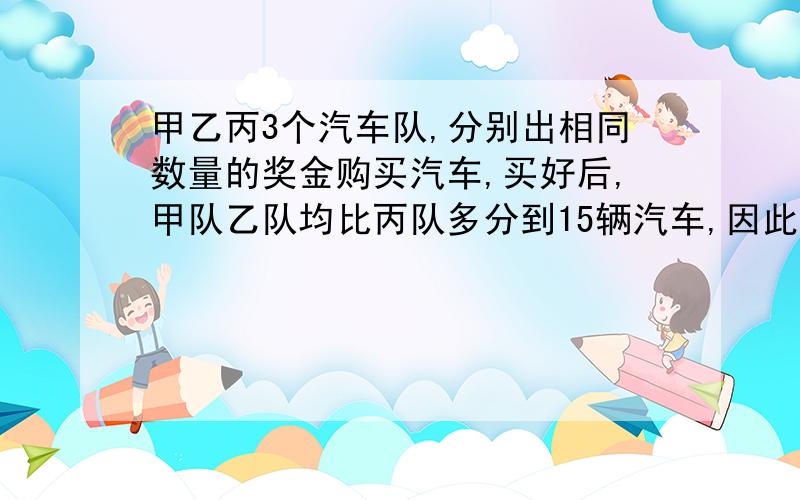 甲乙丙3个汽车队,分别出相同数量的奖金购买汽车,买好后,甲队乙队均比丙队多分到15辆汽车,因此,甲队乙队又各偿还给丙对90万元,每辆汽车的价钱是多少?【要算式方法】