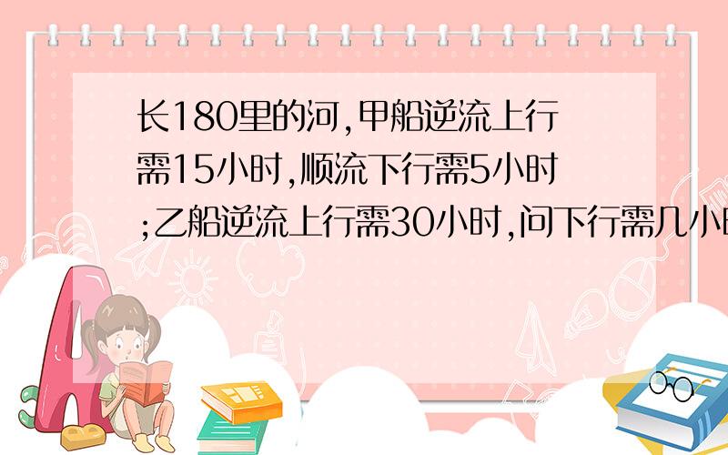 长180里的河,甲船逆流上行需15小时,顺流下行需5小时;乙船逆流上行需30小时,问下行需几小时?