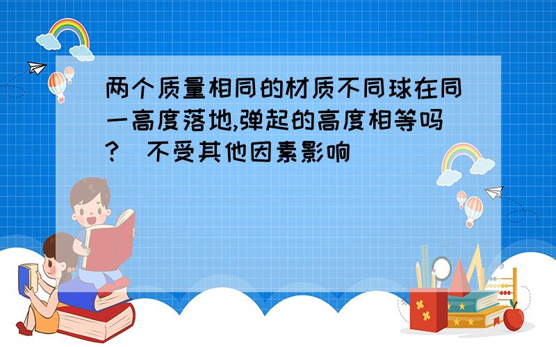 两个质量相同的材质不同球在同一高度落地,弹起的高度相等吗?（不受其他因素影响）