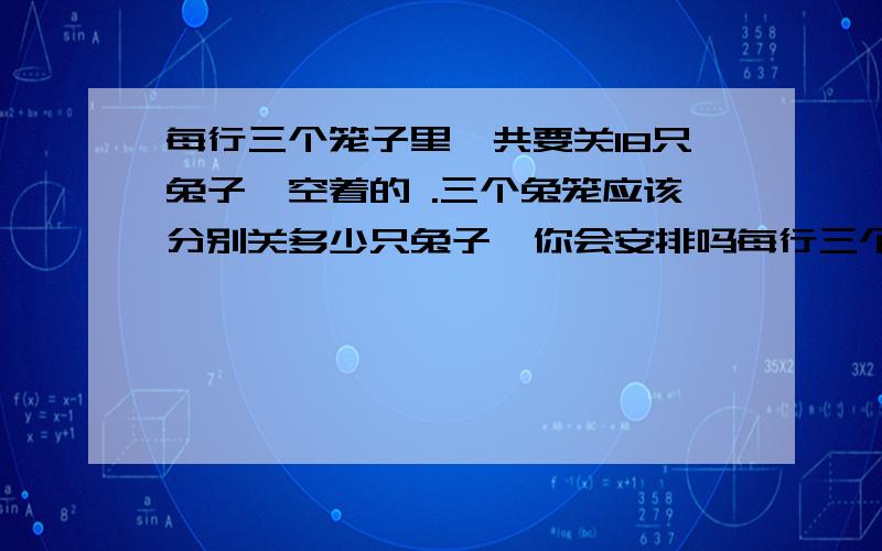 每行三个笼子里一共要关18只兔子,空着的 .三个兔笼应该分别关多少只兔子,你会安排吗每行三个笼子里一共要关18只兔子,空着的三个兔笼应该分别关多少只兔子,你会安排吗/