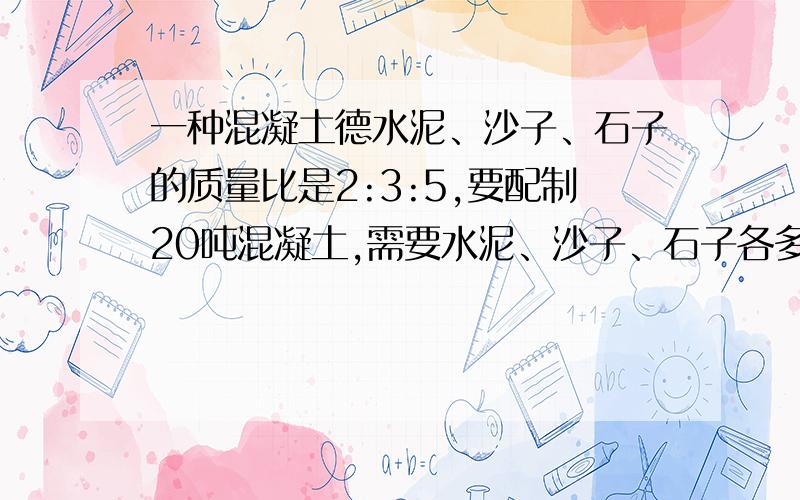 一种混凝土德水泥、沙子、石子的质量比是2:3:5,要配制20吨混凝土,需要水泥、沙子、石子各多少吨?