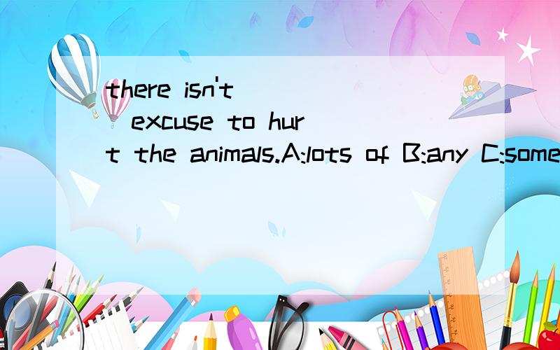 there isn't ___excuse to hurt the animals.A:lots of B:any C:some这句话什么意思 ,应选哪个?请详细的给我讲讲,