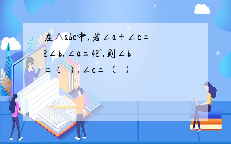 在△abc中,若∠a+∠c=2∠b,∠a=42°,则∠b=（ ）,∠c= ( )