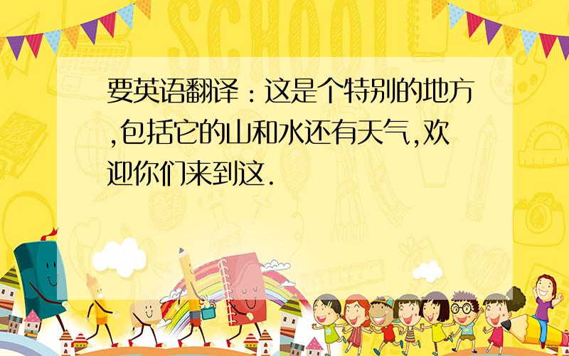 要英语翻译：这是个特别的地方,包括它的山和水还有天气,欢迎你们来到这.