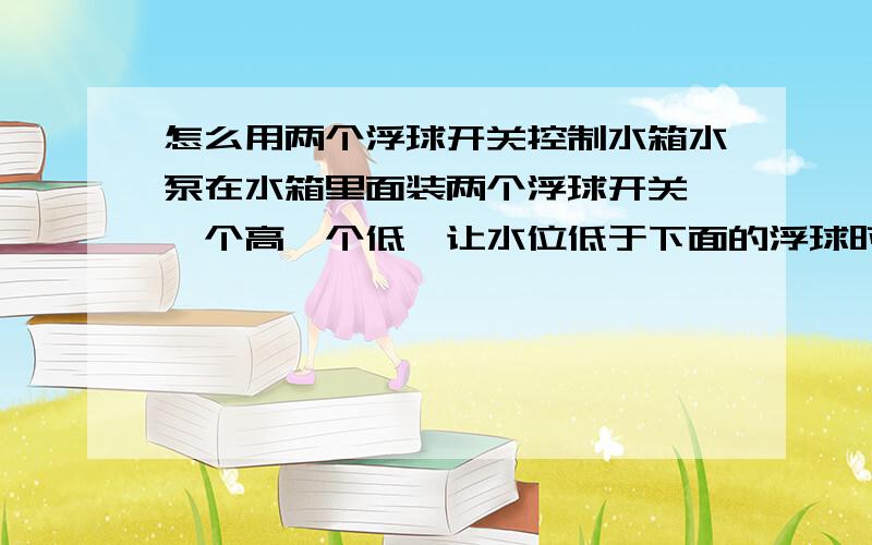 怎么用两个浮球开关控制水箱水泵在水箱里面装两个浮球开关,一个高一个低,让水位低于下面的浮球时启动水泵,水位高于上面的浮球时关闭水泵,请问这样的控制应该怎么接线/浮球开关 就是