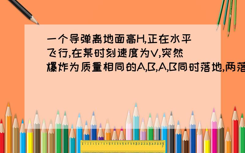 一个导弹离地面高H,正在水平飞行,在某时刻速度为V,突然爆炸为质量相同的A,B,A,B同时落地,两落地点相距4V根号下2H/G,两落地点在同一水平面且与爆炸前速度在同一竖直平面内,求A,