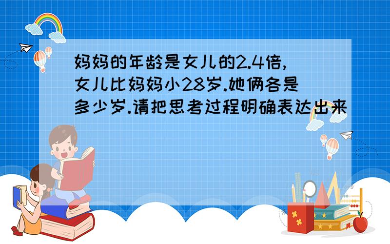 妈妈的年龄是女儿的2.4倍,女儿比妈妈小28岁.她俩各是多少岁.请把思考过程明确表达出来