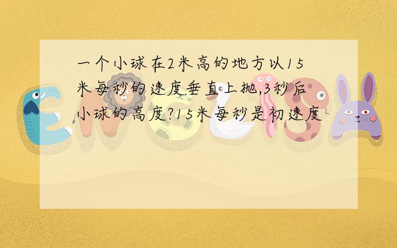 一个小球在2米高的地方以15米每秒的速度垂直上抛,3秒后小球的高度?15米每秒是初速度