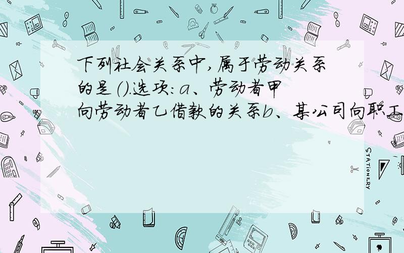 下列社会关系中,属于劳动关系的是（）.选项:a、劳动者甲向劳动者乙借款的关系b、某公司向职工集资而发生的关系c、某民工被个体餐馆录用为服务员而发生的关系d、两企业之间签订劳务输