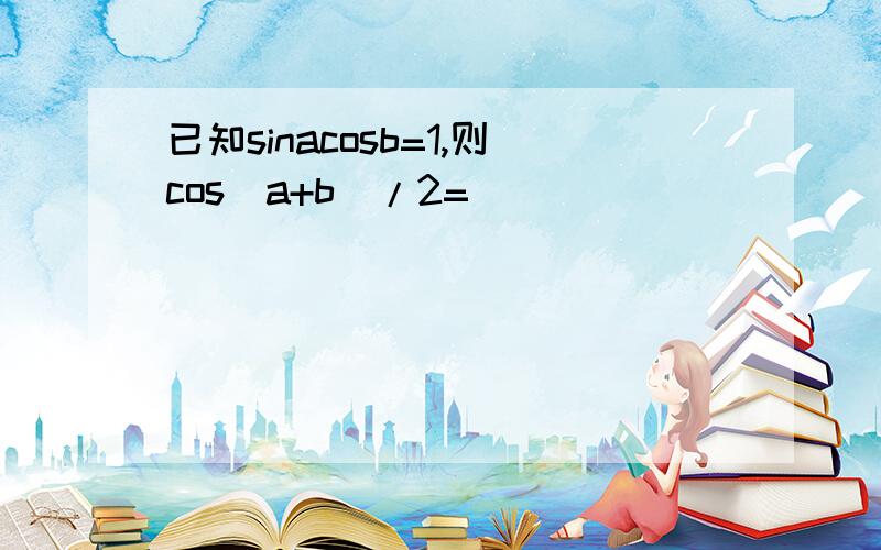 已知sinacosb=1,则cos（a+b）/2=