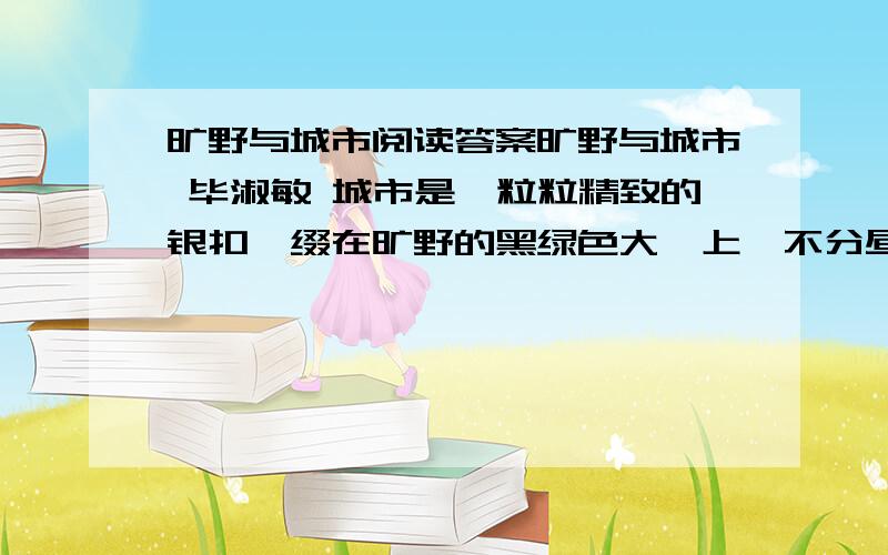 旷野与城市阅读答案旷野与城市 毕淑敏 城市是一粒粒精致的银扣,缀在旷野的黑绿色大氅上,不分昼夜地熠熠闪光.我听说的旷野,泛指崇山峻岭,河流海洋,湖泊森林,戈壁荒漠……一切人烟罕至