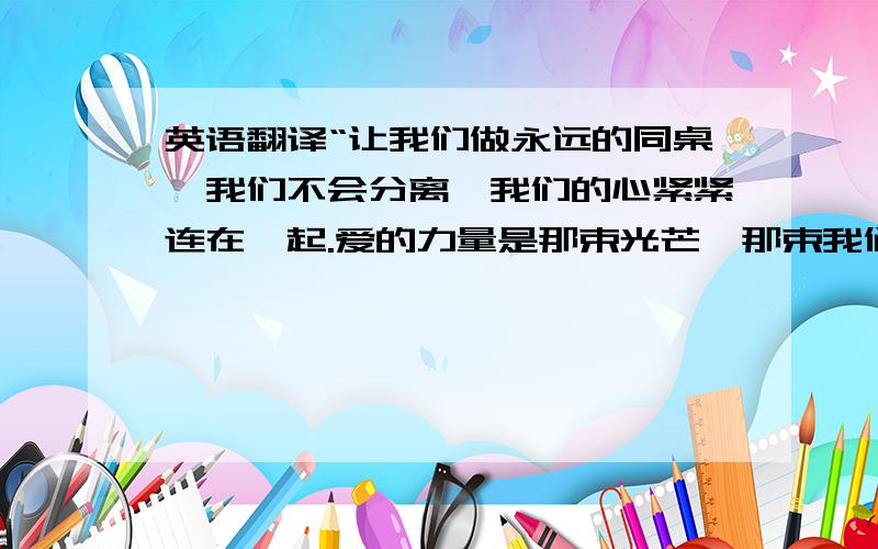 英语翻译“让我们做永远的同桌,我们不会分离,我们的心紧紧连在一起.爱的力量是那束光芒,那束我们力量的光芒!”