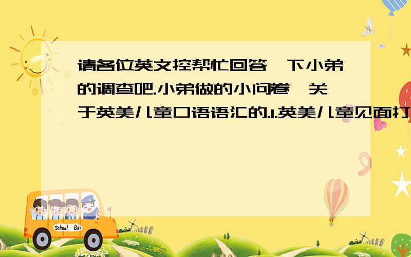 请各位英文控帮忙回答一下小弟的调查吧.小弟做的小问卷,关于英美儿童口语语汇的.1.英美儿童见面打招呼的时候,说的最多的语汇?2.英美儿童分开说再见的时候,说的最多的语汇?3.英美儿童互