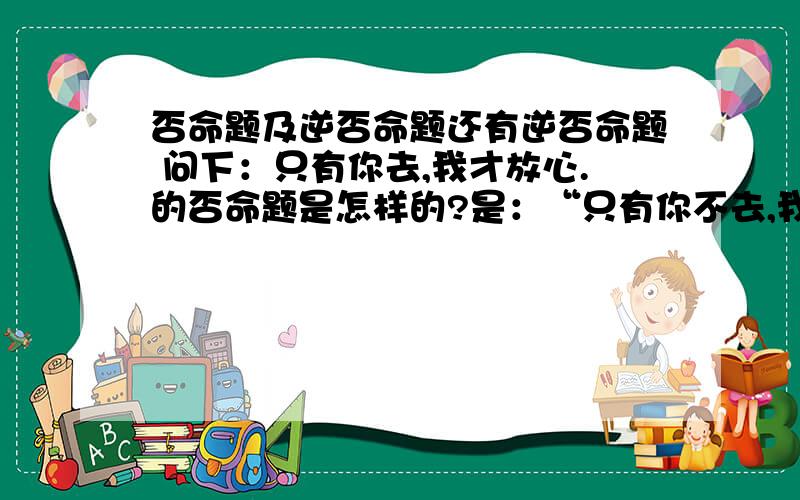 否命题及逆否命题还有逆否命题 问下：只有你去,我才放心.的否命题是怎样的?是：“只有你不去,我才不放心.”在否命题中这个联结词“只有……才”依然可以加上吗?不加联结词为：你不去