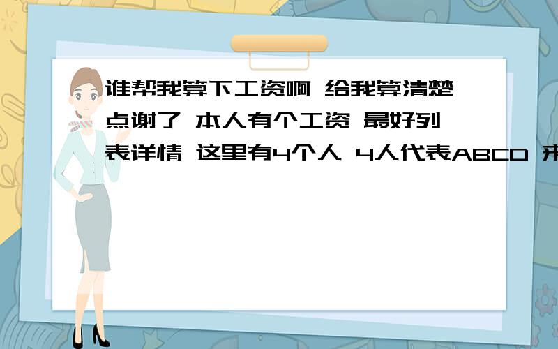 谁帮我算下工资啊 给我算清楚点谢了 本人有个工资 最好列表详情 这里有4个人 4人代表ABCD 来区别...A的保底工资3400【上了28天班】 B的保底工资3400 【上了26天班】 C的保底工资3000【上了20天