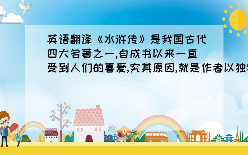 英语翻译《水浒传》是我国古代四大名著之一,自成书以来一直受到人们的喜爱,究其原因,就是作者以独特的艺术手法,生动的描写农民起义的整个过程,揭示了封建社会农民苦难深沉现实及其