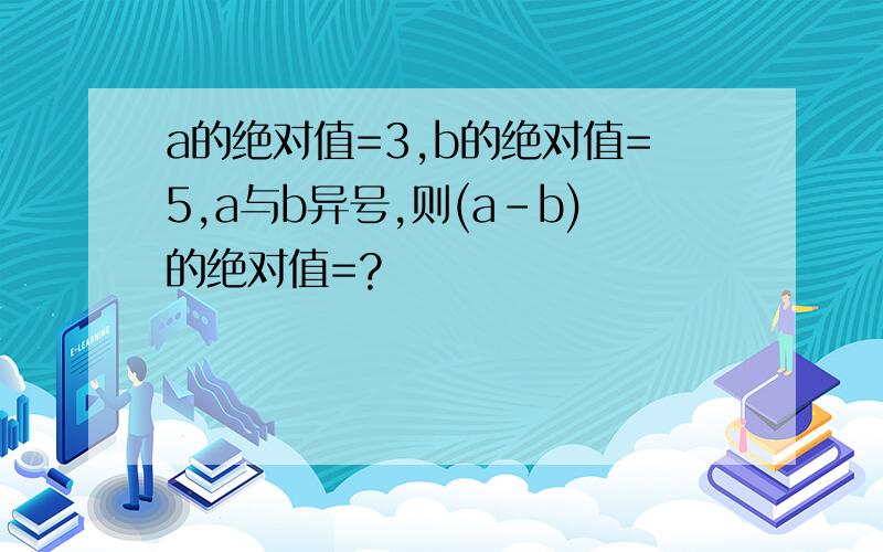 a的绝对值=3,b的绝对值=5,a与b异号,则(a-b)的绝对值=?