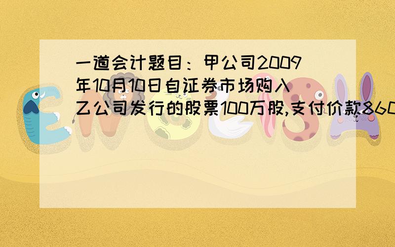 一道会计题目：甲公司2009年10月10日自证券市场购入乙公司发行的股票100万股,支付价款860万,甲公司2007年10月10日自证券市场购入乙公司发行的股票100万股,共支付价款860万元,其中包括交易费