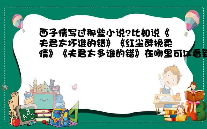 西子情写过那些小说?比如说《夫君太坏谁的错》《红尘醉挽柔情》《夫君太多谁的错》在哪里可以看到啊?她的小说一般在哪里连载啊?