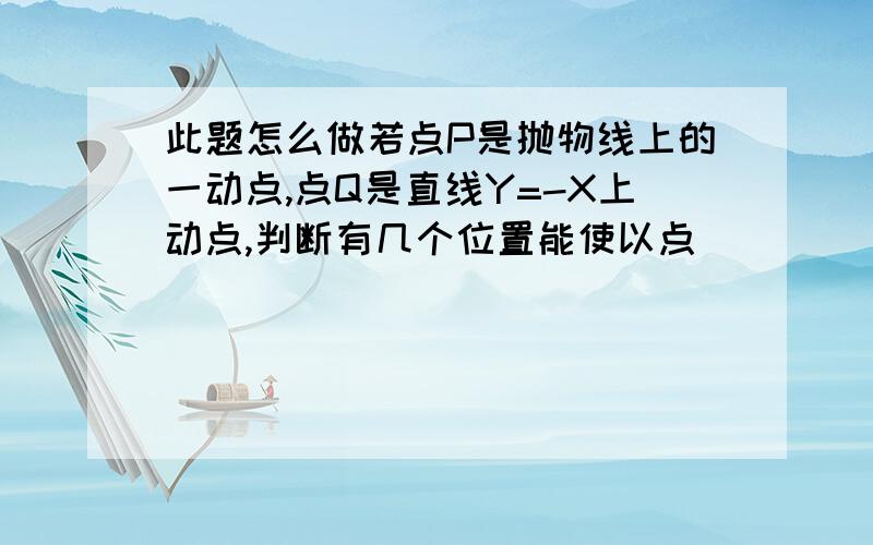 此题怎么做若点P是抛物线上的一动点,点Q是直线Y=-X上动点,判断有几个位置能使以点