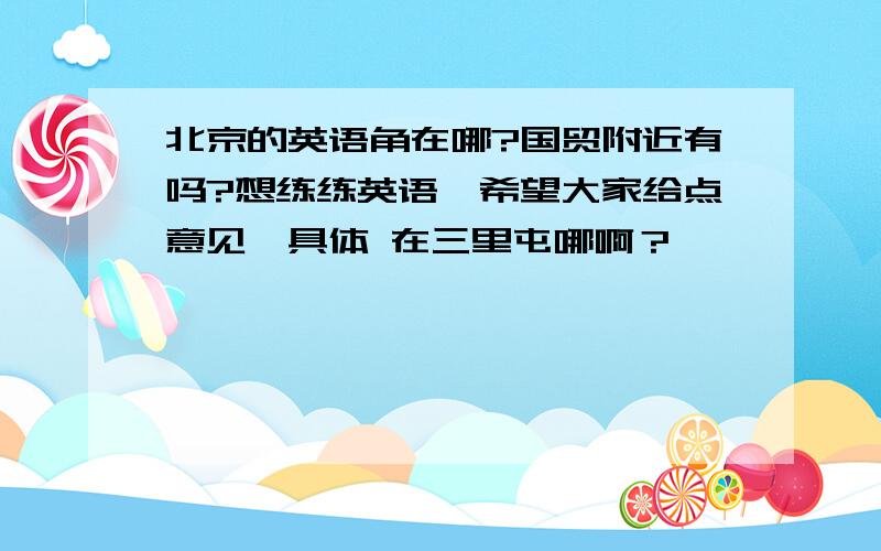 北京的英语角在哪?国贸附近有吗?想练练英语,希望大家给点意见,具体 在三里屯哪啊？