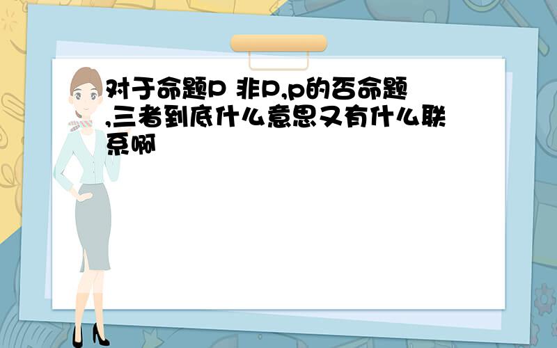 对于命题P 非P,p的否命题,三者到底什么意思又有什么联系啊