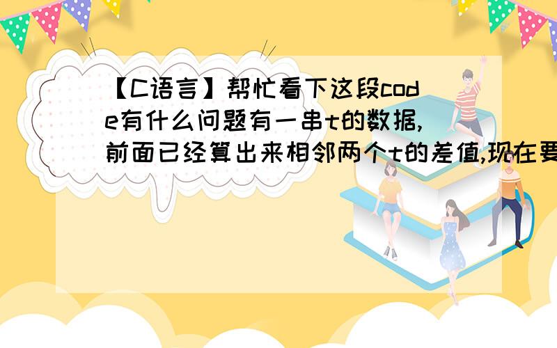 【C语言】帮忙看下这段code有什么问题有一串t的数据,前面已经算出来相邻两个t的差值,现在要把差值大于100的t分到一个组里,只统计每个组里有多少数据就行相当于这样一串数据：1,2,3,123,124,