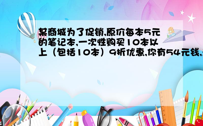 某商城为了促销,原价每本5元的笔记本,一次性购买10本以上（包括10本）9折优惠,你有54元钱,最多能买到几本?若一次性购买20本（包括20本）8折优惠,你本想买19本5元一本的笔记本,经计算你能