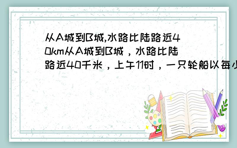 从A城到B城,水路比陆路近40km从A城到B城，水路比陆路近40千米，上午11时，一只轮船以每小时24千米的速度从A城向B城行驶，下午2时，一辆汽车以每小时40千米的速度从A城向B城行驶，轮船和汽