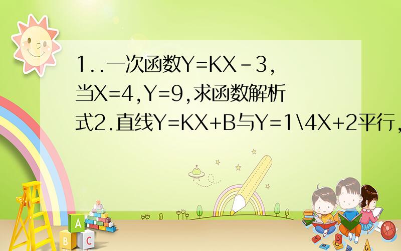 1..一次函数Y=KX-3,当X=4,Y=9,求函数解析式2.直线Y=KX+B与Y=1\4X+2平行,且与直线Y=2X-6的交点在X轴上,求K 、B的值3.函数Y=-3X+2的图像上存在点P,使得点P到X轴距离等于3,求点P的坐标