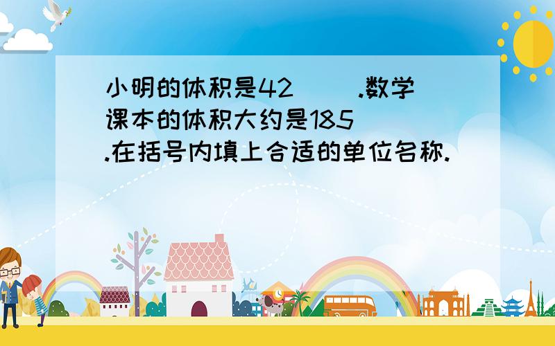 小明的体积是42（ ）.数学课本的体积大约是185（ ）.在括号内填上合适的单位名称.