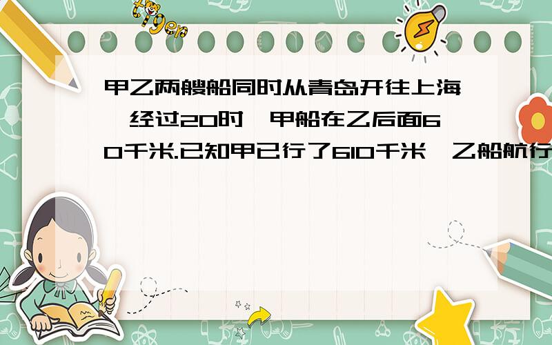 甲乙两艘船同时从青岛开往上海,经过20时,甲船在乙后面60千米.已知甲已行了610千米,乙船航行了多少千米