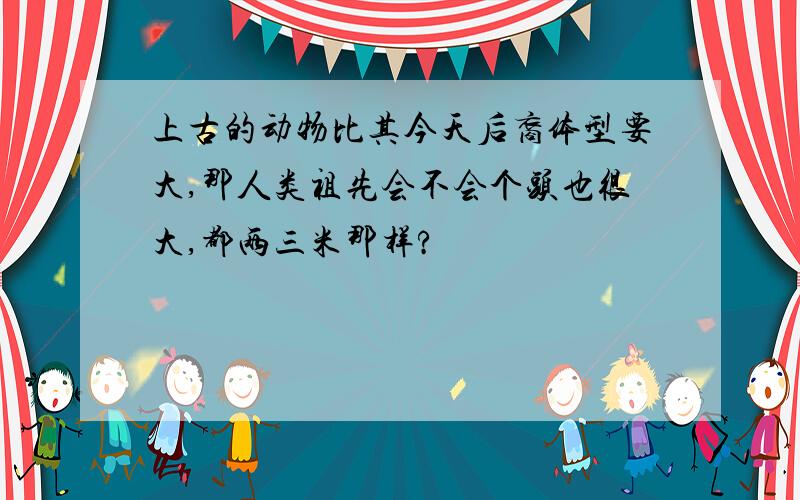 上古的动物比其今天后裔体型要大,那人类祖先会不会个头也很大,都两三米那样?