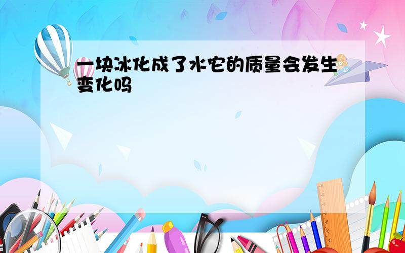 一块冰化成了水它的质量会发生变化吗