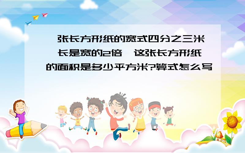 一张长方形纸的宽式四分之三米,长是宽的2倍,这张长方形纸的面积是多少平方米?算式怎么写