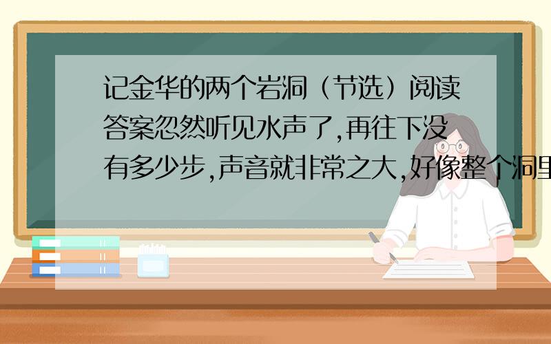 记金华的两个岩洞（节选）阅读答案忽然听见水声了,再往下没有多少步,声音就非常之大,好像整个洞里充满了这轰轰的声音,真有逼人的气势.就看见一挂瀑布从石隙吐出来,吐出来的地方石势