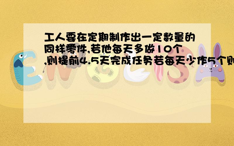 工人要在定期制作出一定数量的同样零件,若他每天多做10个,则提前4.5天完成任务若每天少作5个则要误期3天,问他要做几个零件?定期是几天.先回答了,我等等创号给你分