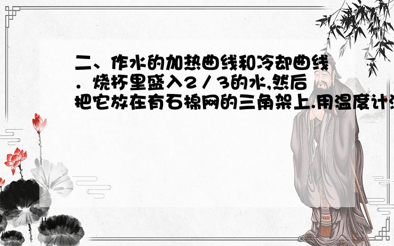 二、作水的加热曲线和冷却曲线．烧杯里盛入2／3的水,然后把它放在有石棉网的三角架上.用温度计测出水的初温,将它记入自己设计的表格中.　　2．点燃酒精灯,并立即启动秒表,用中等火焰