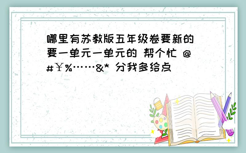 哪里有苏教版五年级卷要新的 要一单元一单元的 帮个忙 @#￥%……&* 分我多给点